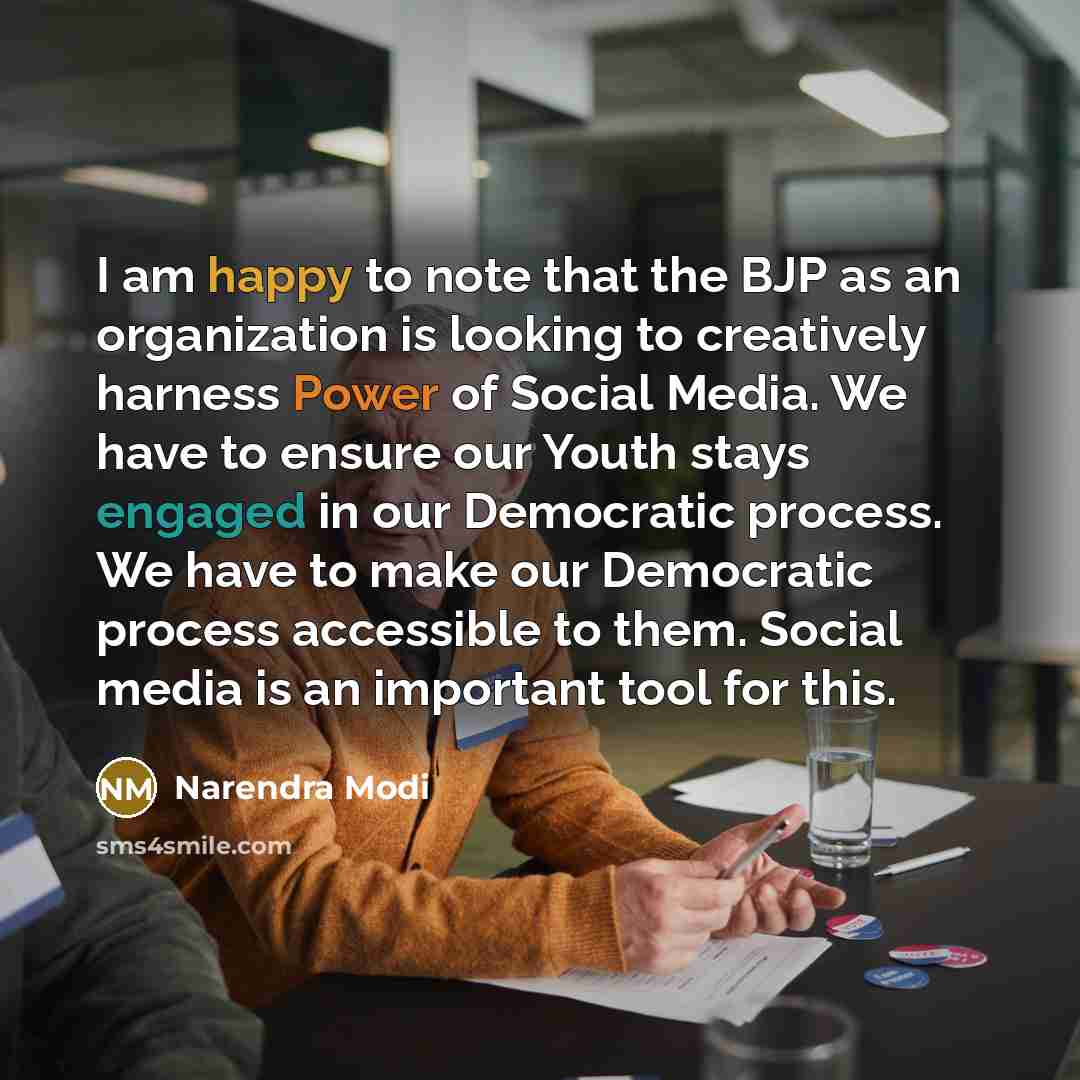 “I am happy to note that the BJP as an organization is looking to creatively harness Power of Social Media. We have to ensure our Youth stays engaged in our Democratic process. We have to make our Democratic process accessible to them. Social media is an important tool for this.” quote by Narendra Modi