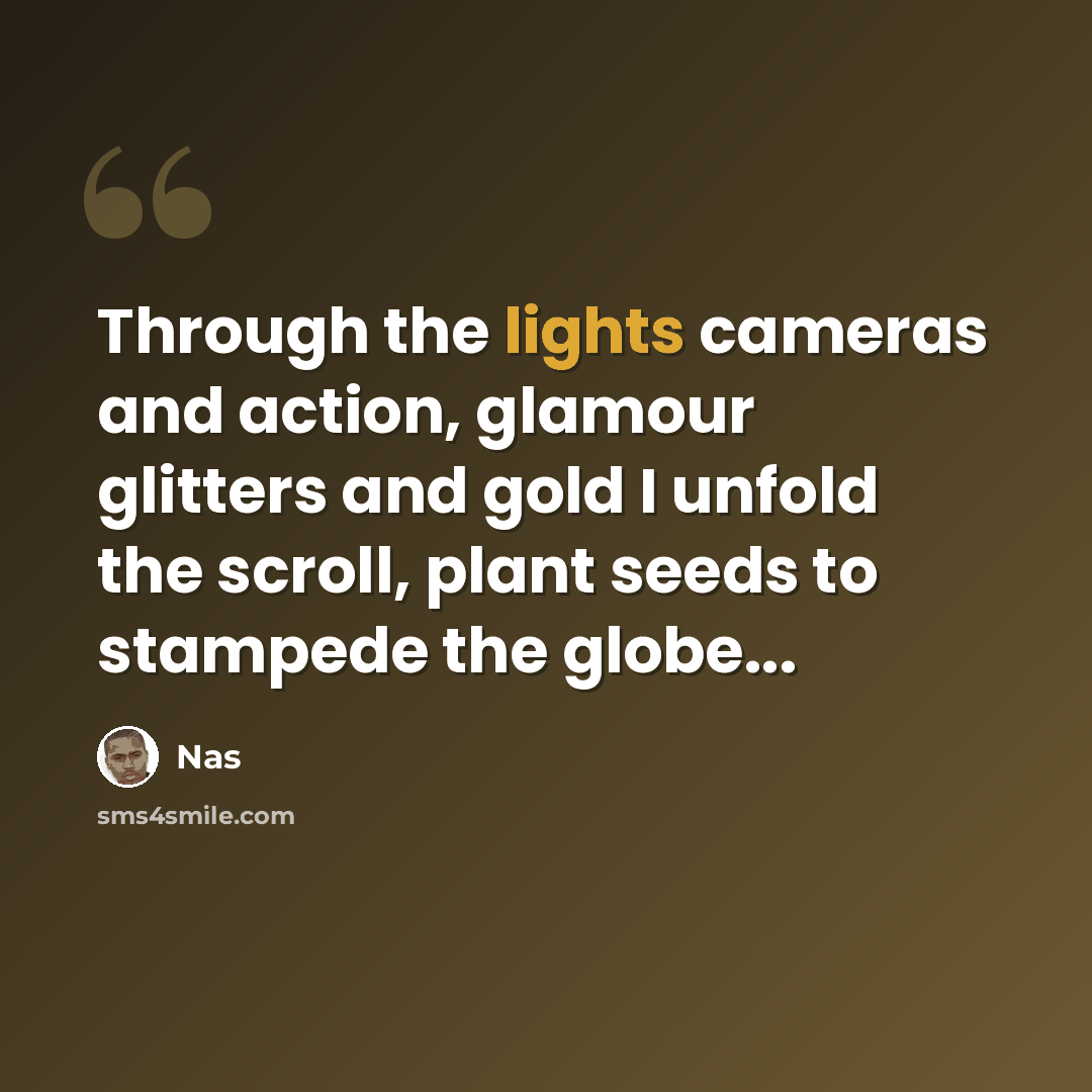 “Through the lights cameras and action, glamour glitters and gold I unfold the scroll, plant seeds to stampede the globe...” quote by Nas