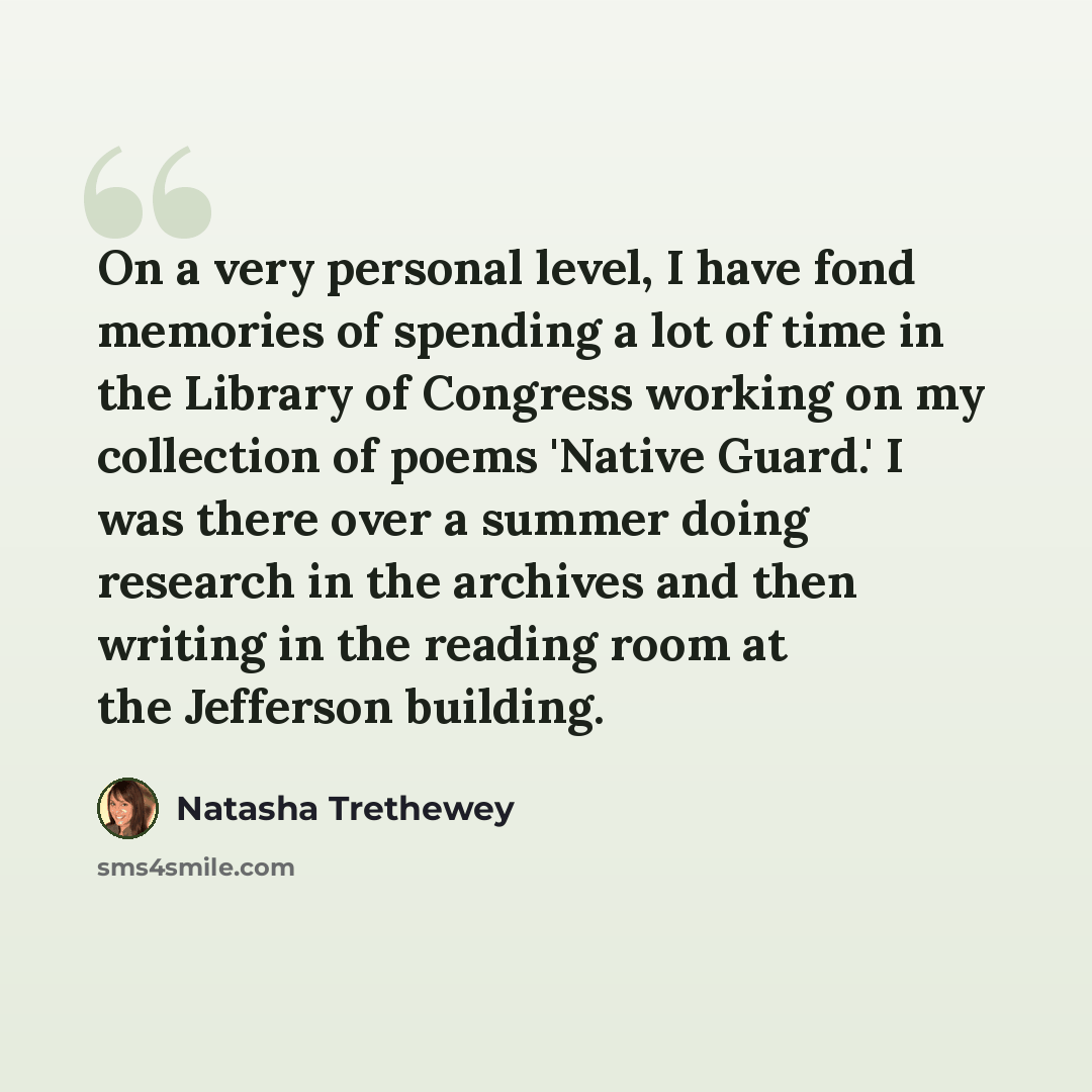 “On a very personal level, I have fond memories of spending a lot of time in the Library of Congress working on my collection of poems 'Native Guard.' I was there over a summer doing research in the archives and then writing in the reading room at the Jefferson building.” quote by Natasha Trethewey