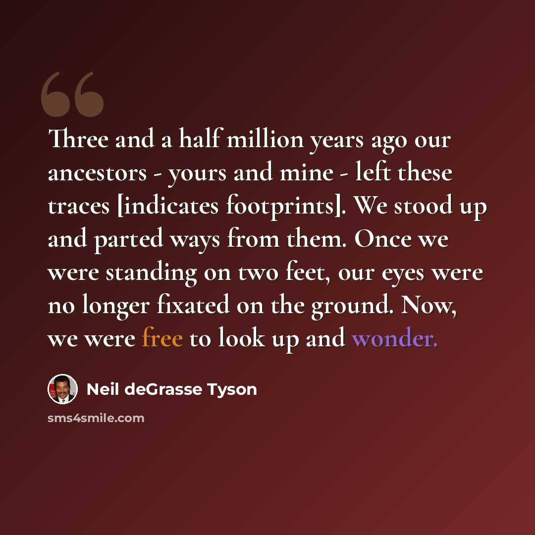 “Three and a half million years ago our ancestors - yours and mine - left these traces [indicates footprints]. We stood up and parted ways from them. Once we were standing on two feet, our eyes were no longer fixated on the ground. Now, we were free to look up and wonder.” quote by Neil deGrasse Tyson