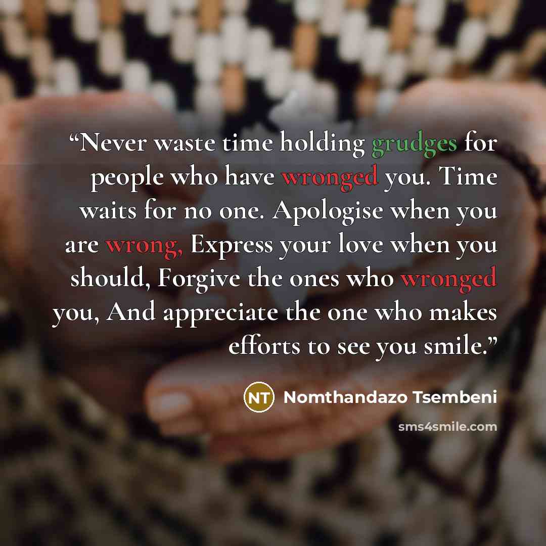 “Never waste time holding grudges for people who have wronged you. Time waits for no one. Apologise when you are wrong, Express your love when you should, Forgive the ones who wronged you, And appreciate the one who makes efforts to see you smile.” quote by Nomthandazo Tsembeni