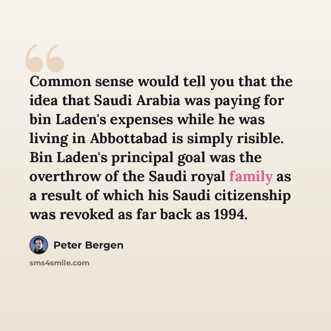 “Common sense would tell you that the idea that Saudi Arabia was paying for bin Laden's expenses while he was living in Abbottabad is simply risible. Bin Laden's principal goal was the overthrow of the Saudi royal family as a result of which his Saudi citizenship was revoked as far back as 1994.” quote by Peter Bergen