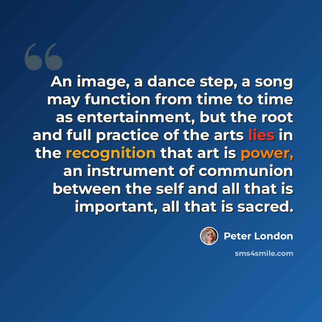 “An image, a dance step, a song may function from time to time as entertainment, but the root and full practice of the arts lies in the recognition that art is power, an instrument of communion between the self and all that is important, all that is sacred.” quote by Peter London