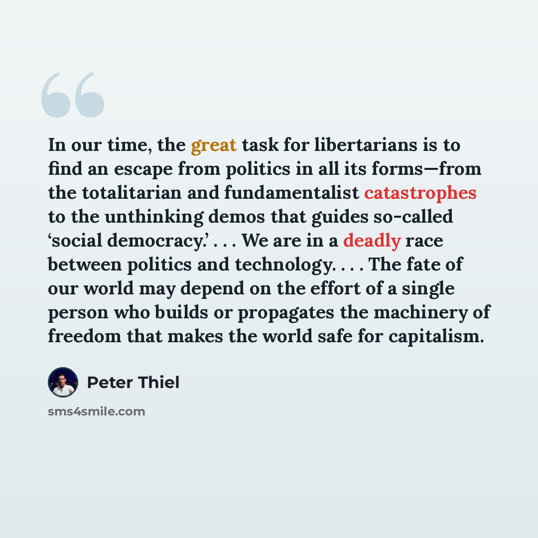 “In our time, the great task for libertarians is to find an escape from politics in all its forms—from the totalitarian and fundamentalist catastrophes to the unthinking demos that guides so-called ‘social democracy.’ . . . We are in a deadly race between politics and technology. . . . The fate of…” quote by Peter Thiel