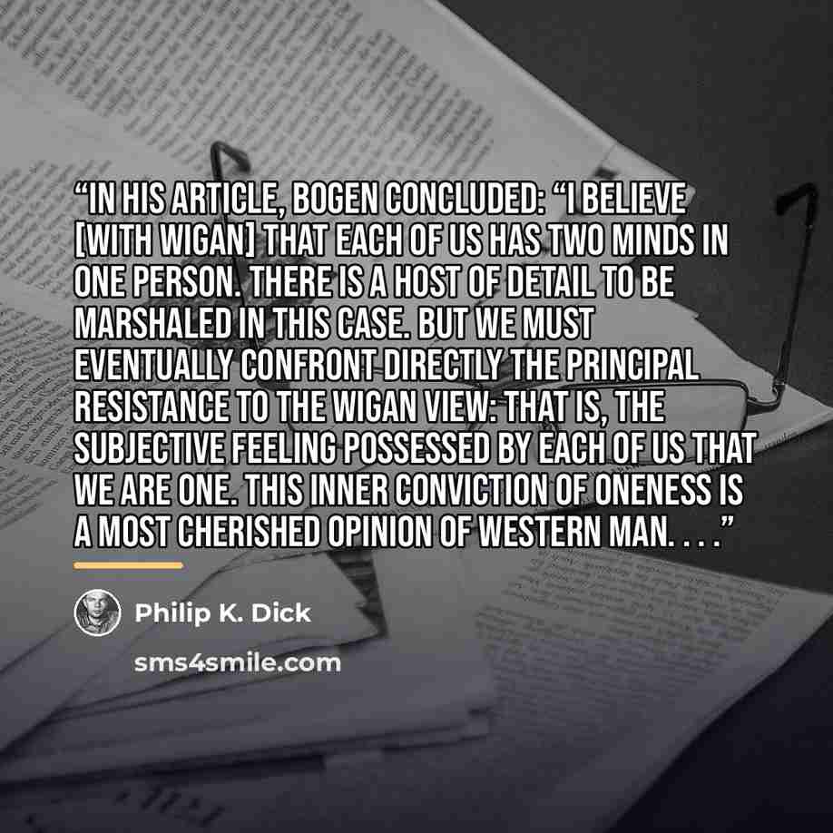 “In his article, Bogen concluded: “I believe [with Wigan] that each of us has two minds in one person. There is a host of detail to be marshaled in this case. But we must eventually confront directly the principal resistance to the Wigan view: that is, the subjective feeling possessed by each of us…” quote by Philip K. Dick