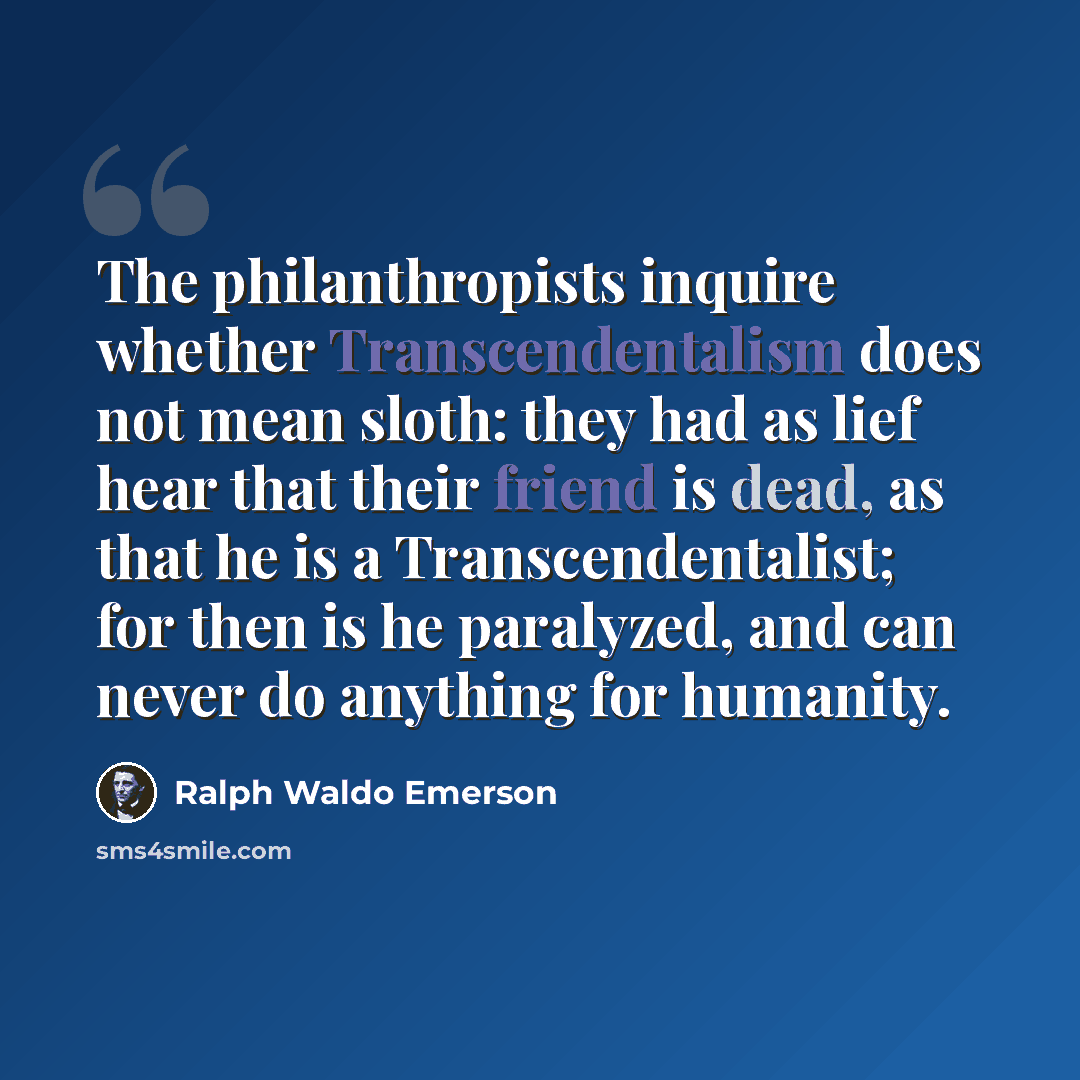 “The philanthropists inquire whether Transcendentalism does not mean sloth: they had as lief hear that their friend is dead, as that he is a Transcendentalist; for then is he paralyzed, and can never do anything for humanity.” quote by Ralph Waldo Emerson