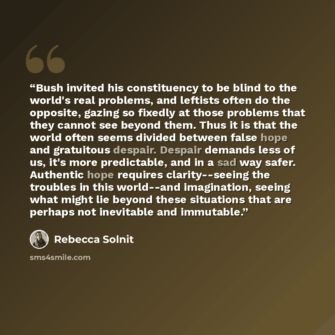 “Bush invited his constituency to be blind to the world's real problems, and leftists often do the opposite, gazing so fixedly at those problems that they cannot see beyond them. Thus it is that the world often seems divided between false hope and gratuitous despair. Despair demands less of us…” quote by Rebecca Solnit
