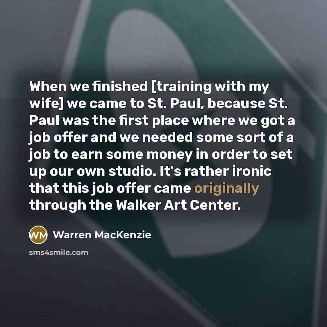 “When we finished [training with my wife] we came to St. Paul, because St. Paul was the first place where we got a job offer and we needed some sort of a job to earn some money in order to set up our own studio. It's rather ironic that this job offer came originally through the Walker Art Center.” quote by Warren MacKenzie