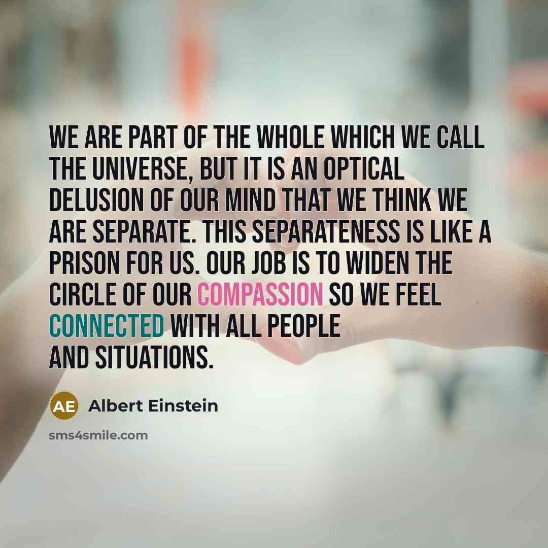 “We are part of the whole which we call the universe, but it is an optical delusion of our mind that we think we are separate. This separateness is like a prison for us. Our job is to widen the circle of our compassion so we feel connected with all people and situations.” quote by Albert Einstein