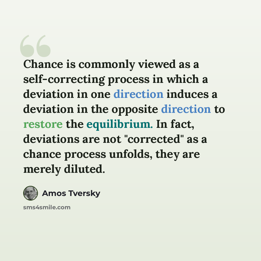 “Chance is commonly viewed as a self-correcting process in which a deviation in one direction induces a deviation in the opposite direction to restore the equilibrium. In fact, deviations are not "corrected" as a chance process unfolds, they are merely diluted.” quote by Amos Tversky