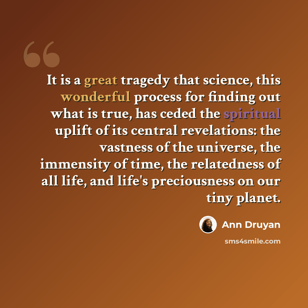 “It is a great tragedy that science, this wonderful process for finding out what is true, has ceded the spiritual uplift of its central revelations: the vastness of the universe, the immensity of time, the relatedness of all life, and life's preciousness on our tiny planet.” quote by Ann Druyan