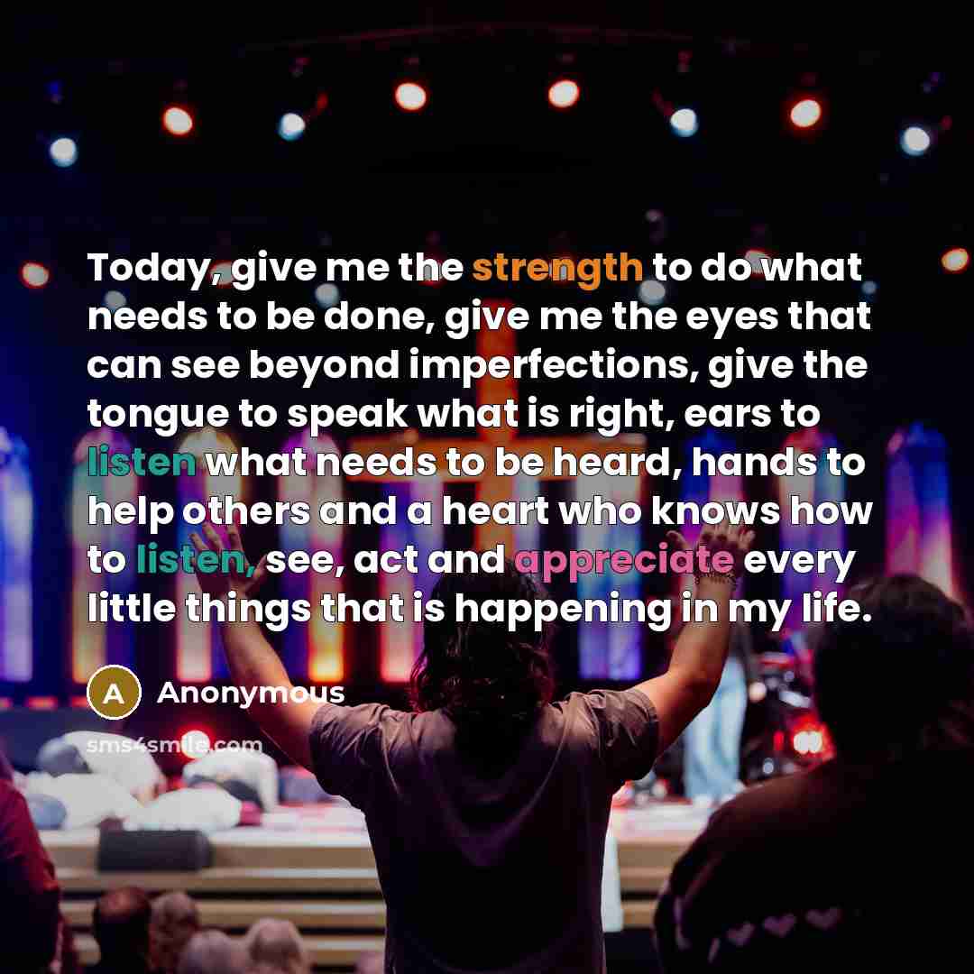 “Today, give me the strength to do what needs to be done, give me the eyes that can see beyond imperfections, give the tongue to speak what is right, ears to listen what needs to be heard, hands to help others and a heart who knows how to listen, see, act and appreciate every little things that is…” quote by Anonymous