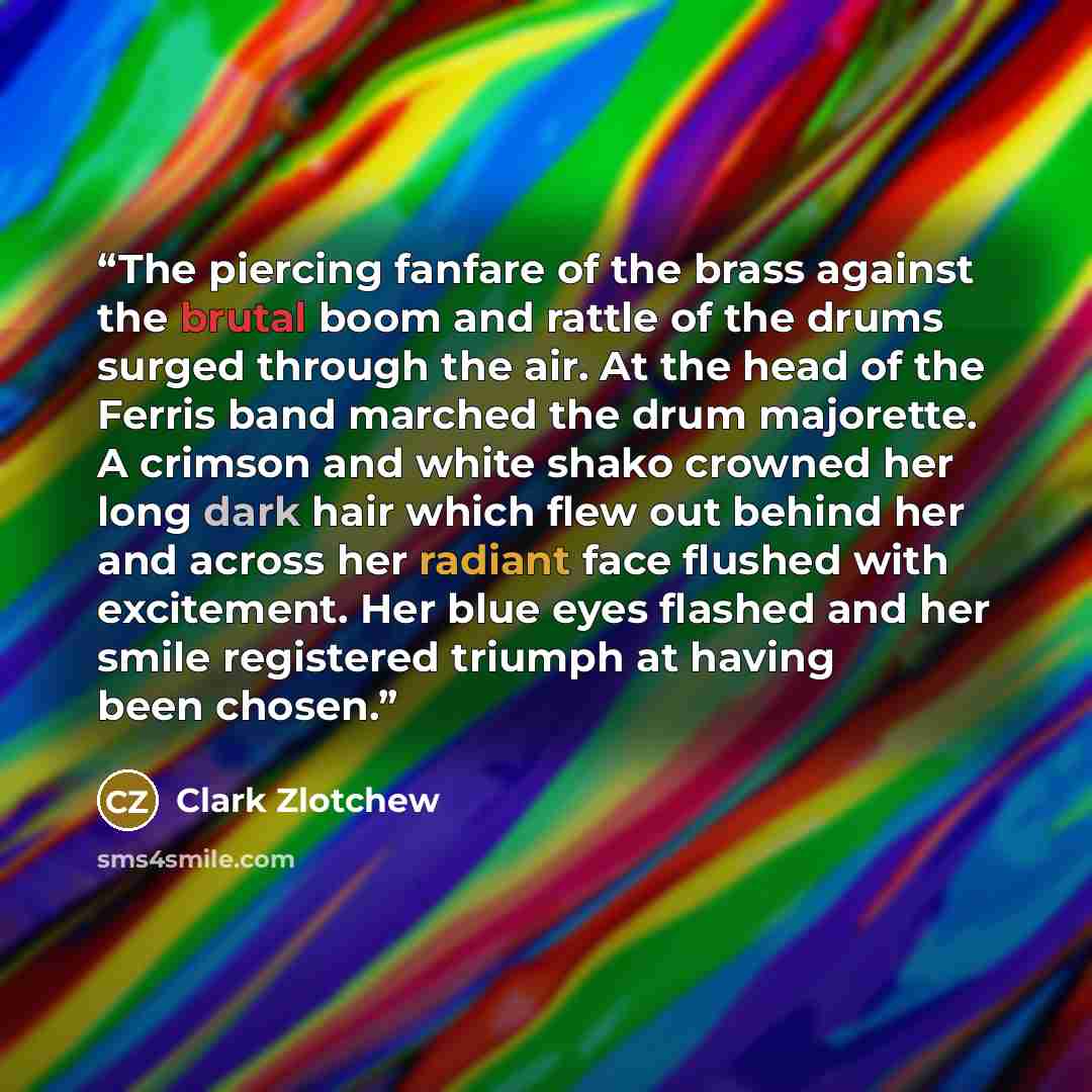 “The piercing fanfare of the brass against the brutal boom and rattle of the drums surged through the air. At the head of the Ferris band marched the drum majorette. A crimson and white shako crowned her long dark hair which flew out behind her and across her radiant face flushed with excitement…” quote by Clark Zlotchew