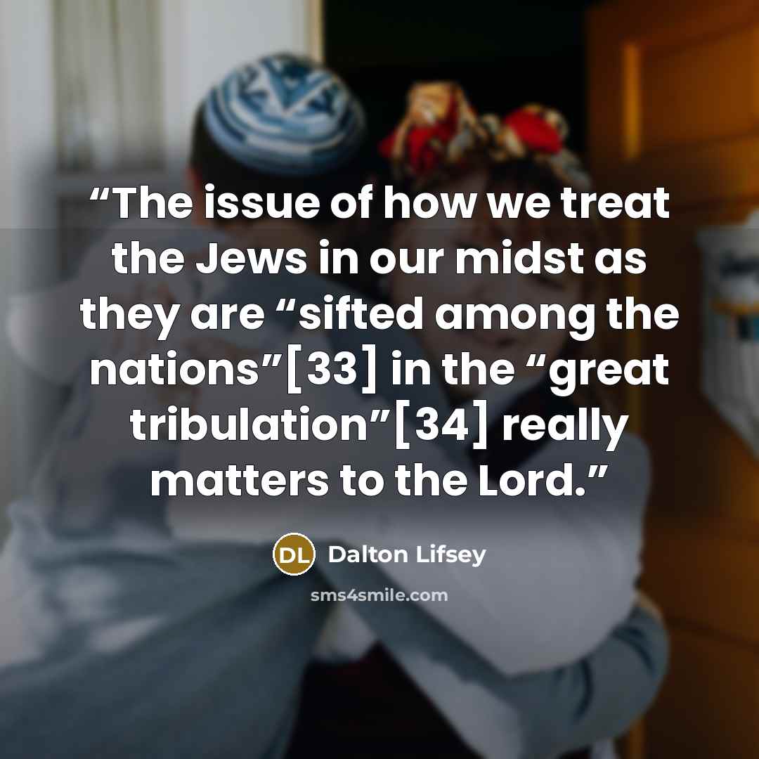 “The issue of how we treat the Jews in our midst as they are “sifted among the nations”[33] in the “great tribulation”[34] really matters to the Lord.” quote by Dalton Lifsey