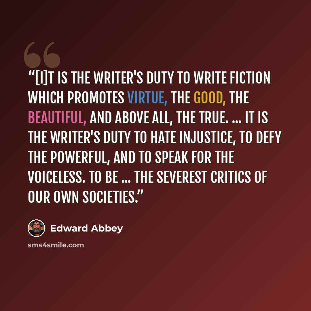 “[I]t is the writer's duty to write fiction which promotes virtue, the good, the beautiful, and above all, the true. ... It is the writer's duty to hate injustice, to defy the powerful, and to speak for the voiceless. To be ... the severest critics of our own societies.” quote by Edward Abbey