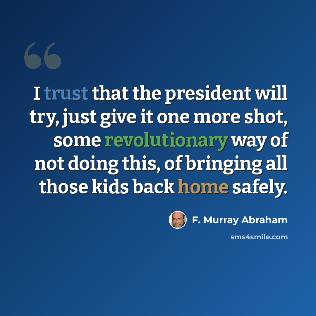 “I trust that the president will try, just give it one more shot, some revolutionary way of not doing this, of bringing all those kids back home safely.” quote by F. Murray Abraham