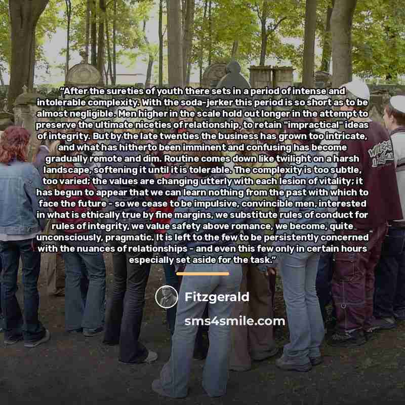 “After the sureties of youth there sets in a period of intense and intolerable complexity. With the soda-jerker this period is so short as to be almost negligible. Men higher in the scale hold out longer in the attempt to preserve the ultimate niceties of relationship, to retain "impractical" ideas…” quote by Fitzgerald