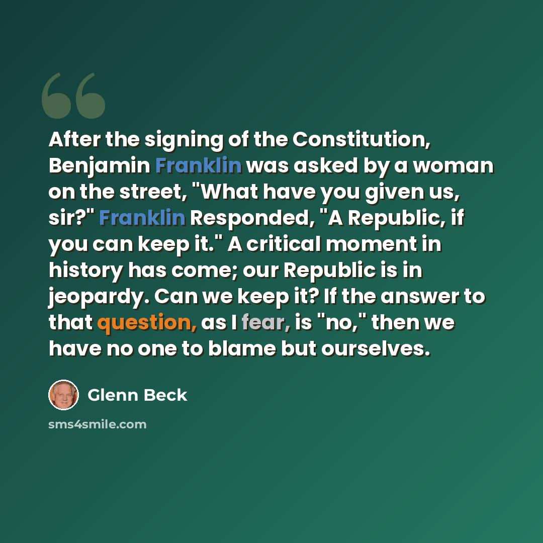 “After the signing of the Constitution, Benjamin Franklin was asked by a woman on the street, "What have you given us, sir?" Franklin Responded, "A Republic, if you can keep it." A critical moment in history has come; our Republic is in jeopardy. Can we keep it? If the answer to that question, as I…” quote by Glenn Beck