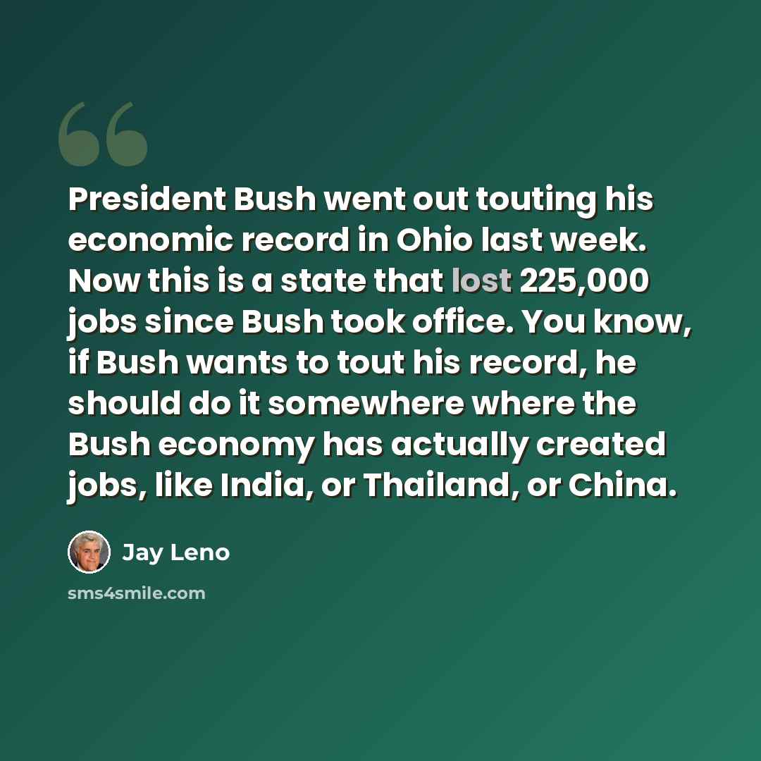 “President Bush went out touting his economic record in Ohio last week. Now this is a state that lost 225,000 jobs since Bush took office. You know, if Bush wants to tout his record, he should do it somewhere where the Bush economy has actually created jobs, like India, or Thailand, or China.” quote by Jay Leno