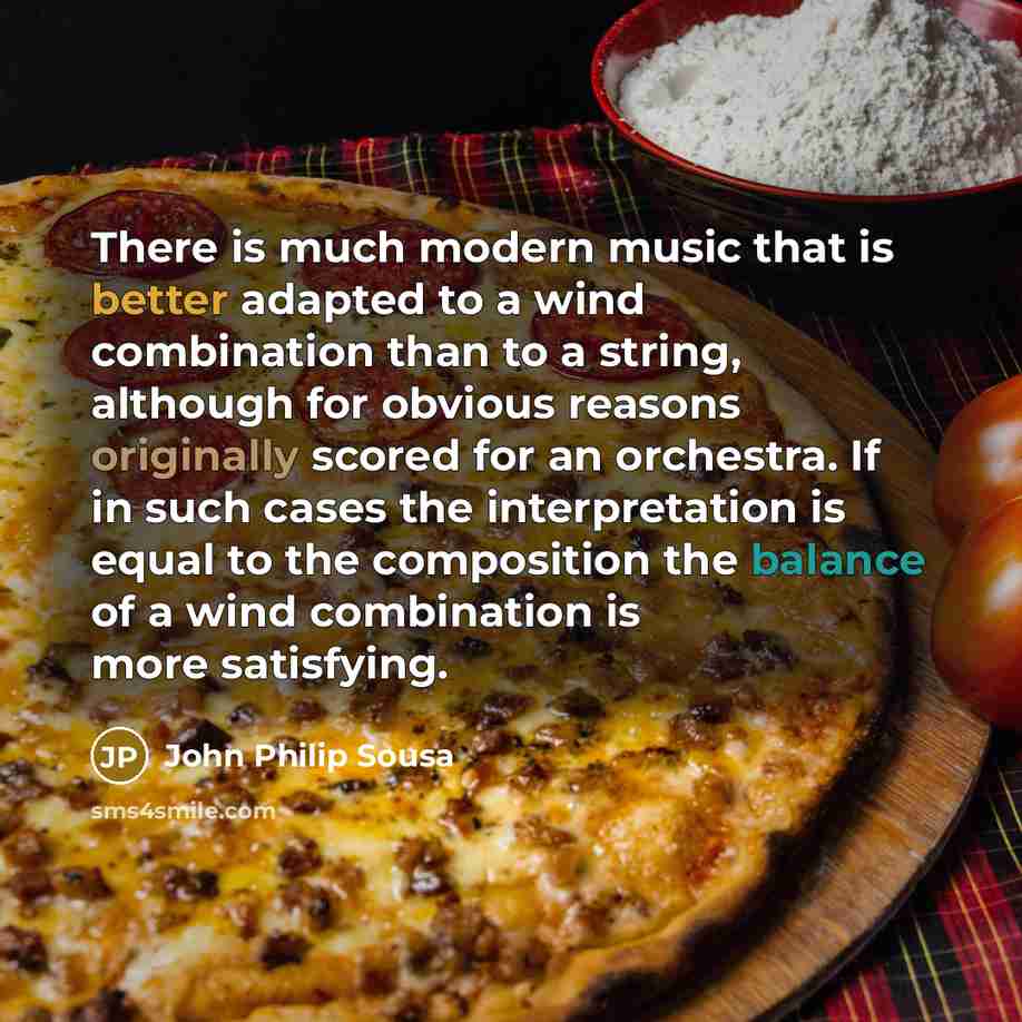 “There is much modern music that is better adapted to a wind combination than to a string, although for obvious reasons originally scored for an orchestra. If in such cases the interpretation is equal to the composition the balance of a wind combination is more satisfying.” quote by John Philip Sousa