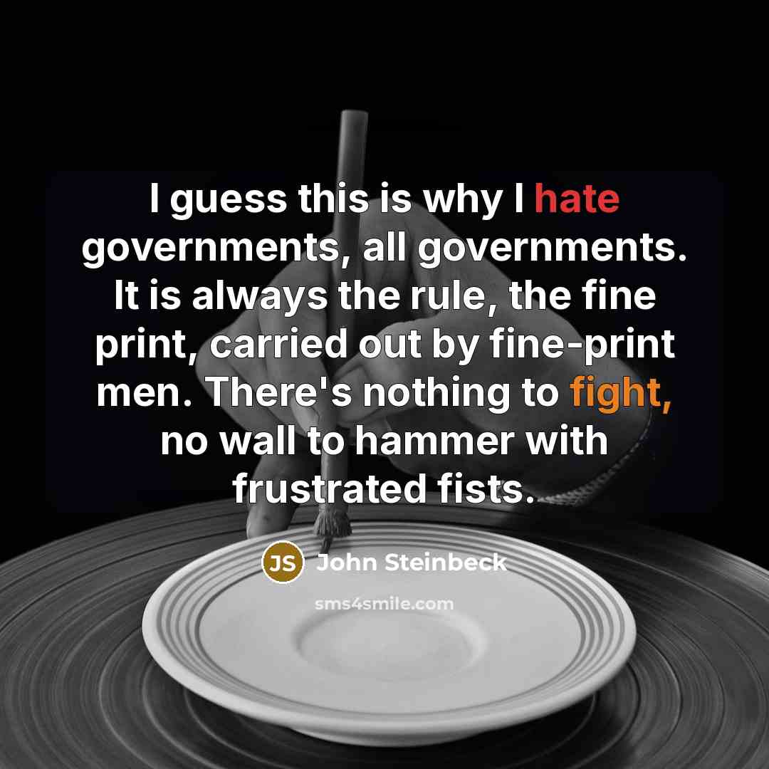 “I guess this is why I hate governments, all governments. It is always the rule, the fine print, carried out by fine-print men. There's nothing to fight, no wall to hammer with frustrated fists.” quote by John Steinbeck