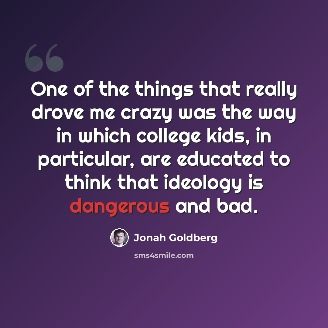 “One of the things that really drove me crazy was the way in which college kids, in particular, are educated to think that ideology is dangerous and bad.” quote by Jonah Goldberg