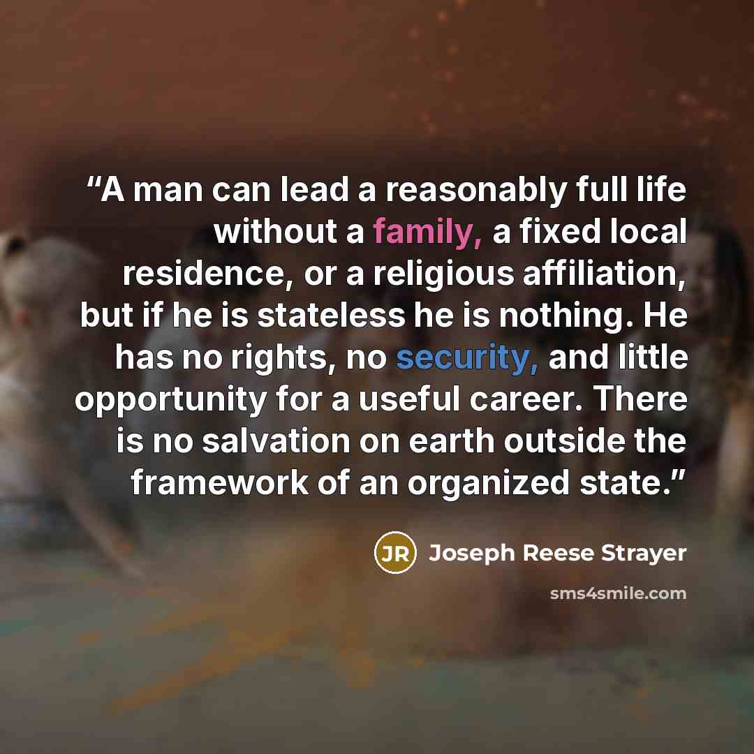 “A man can lead a reasonably full life without a family, a fixed local residence, or a religious affiliation, but if he is stateless he is nothing. He has no rights, no security, and little opportunity for a useful career. There is no salvation on earth outside the framework of an organized state.” quote by Joseph Reese Strayer