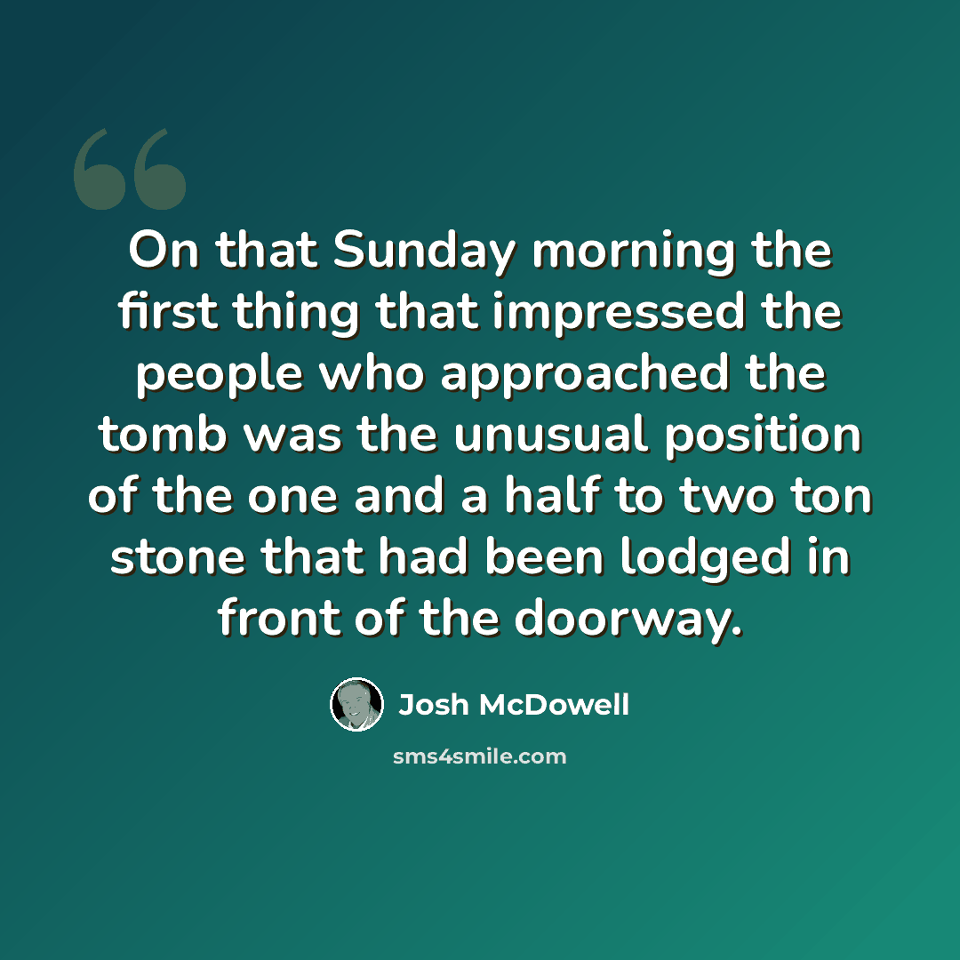 “On that Sunday morning the first thing that impressed the people who approached the tomb was the unusual position of the one and a half to two ton stone that had been lodged in front of the doorway.” quote by Josh McDowell