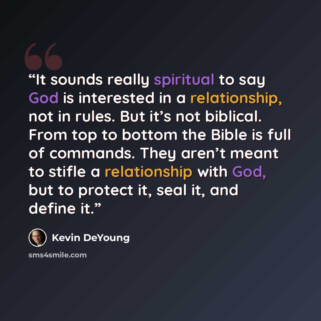“It sounds really spiritual to say God is interested in a relationship, not in rules. But it’s not biblical. From top to bottom the Bible is full of commands. They aren’t meant to stifle a relationship with God, but to protect it, seal it, and define it.” quote by Kevin DeYoung