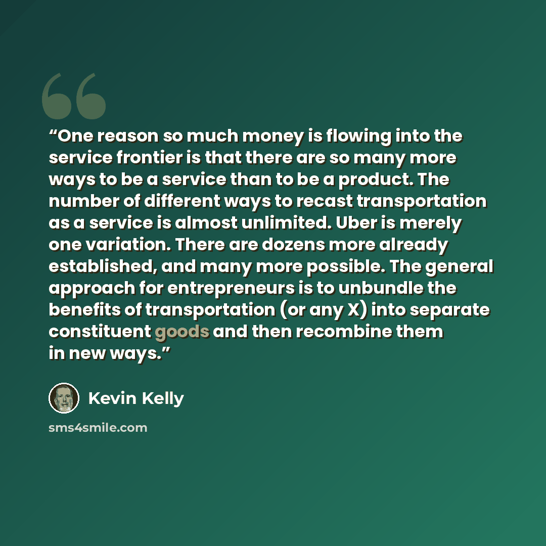 “One reason so much money is flowing into the service frontier is that there are so many more ways to be a service than to be a product. The number of different ways to recast transportation as a service is almost unlimited. Uber is merely one variation. There are dozens more already established…” quote by Kevin Kelly