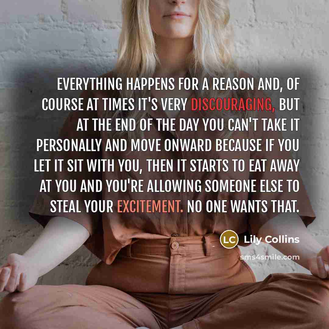 “Everything happens for a reason and, of course at times it's very discouraging, but at the end of the day you can't take it personally and move onward because if you let it sit with you, then it starts to eat away at you and you're allowing someone else to steal your excitement. No one wants that.” quote by Lily Collins