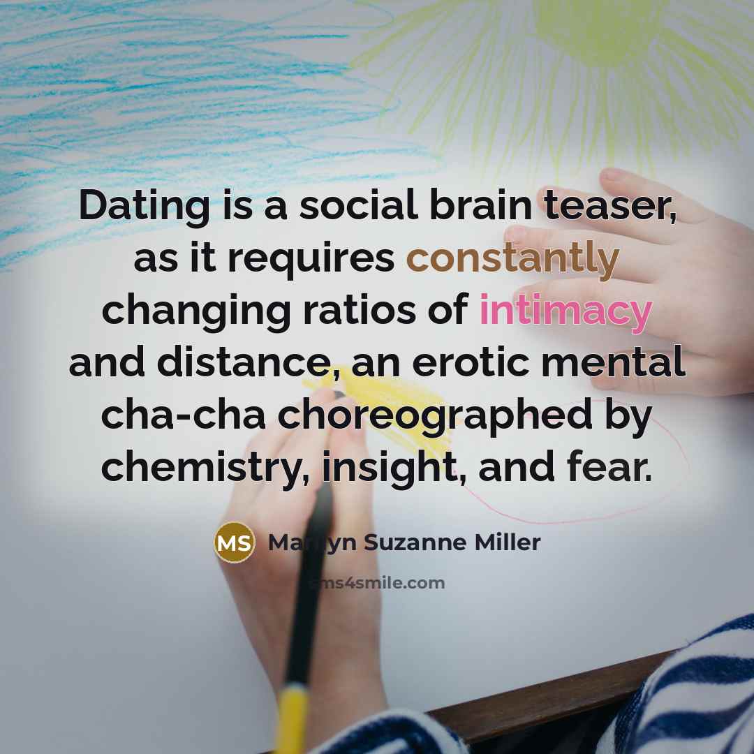 “Dating is a social brain teaser, as it requires constantly changing ratios of intimacy and distance, an erotic mental cha-cha choreographed by chemistry, insight, and fear.” quote by Marilyn Suzanne Miller