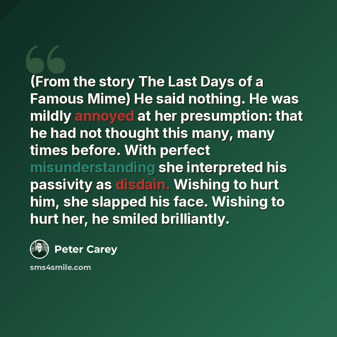 “(From the story The Last Days of a Famous Mime) He said nothing. He was mildly annoyed at her presumption: that he had not thought this many, many times before. With perfect misunderstanding she interpreted his passivity as disdain. Wishing to hurt him, she slapped his face. Wishing to hurt her…” quote by Peter Carey