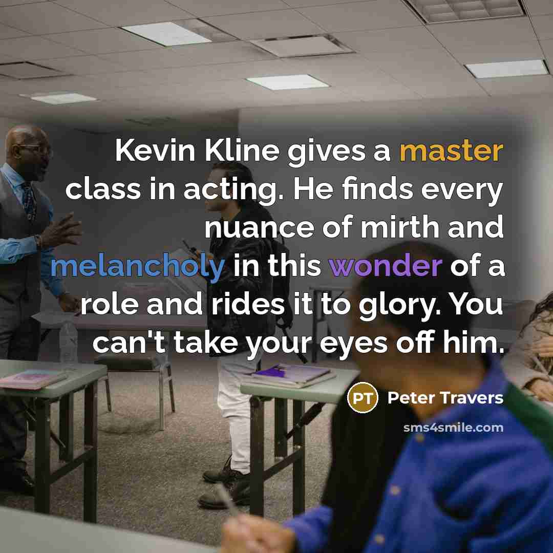 “Kevin Kline gives a master class in acting. He finds every nuance of mirth and melancholy in this wonder of a role and rides it to glory. You can't take your eyes off him.” quote by Peter Travers