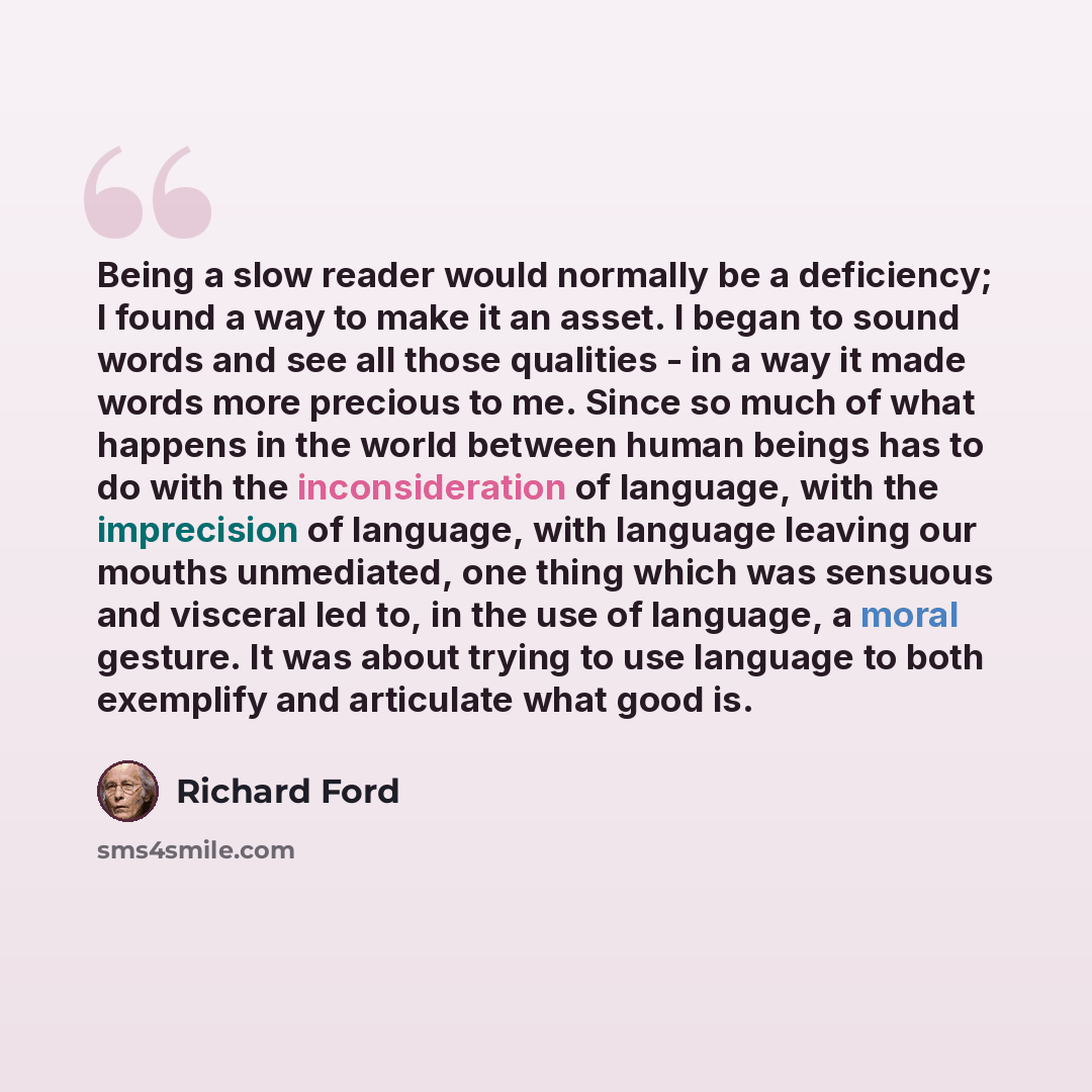 “Being a slow reader would normally be a deficiency; I found a way to make it an asset. I began to sound words and see all those qualities - in a way it made words more precious to me. Since so much of what happens in the world between human beings has to do with the inconsideration of language…” quote by Richard Ford