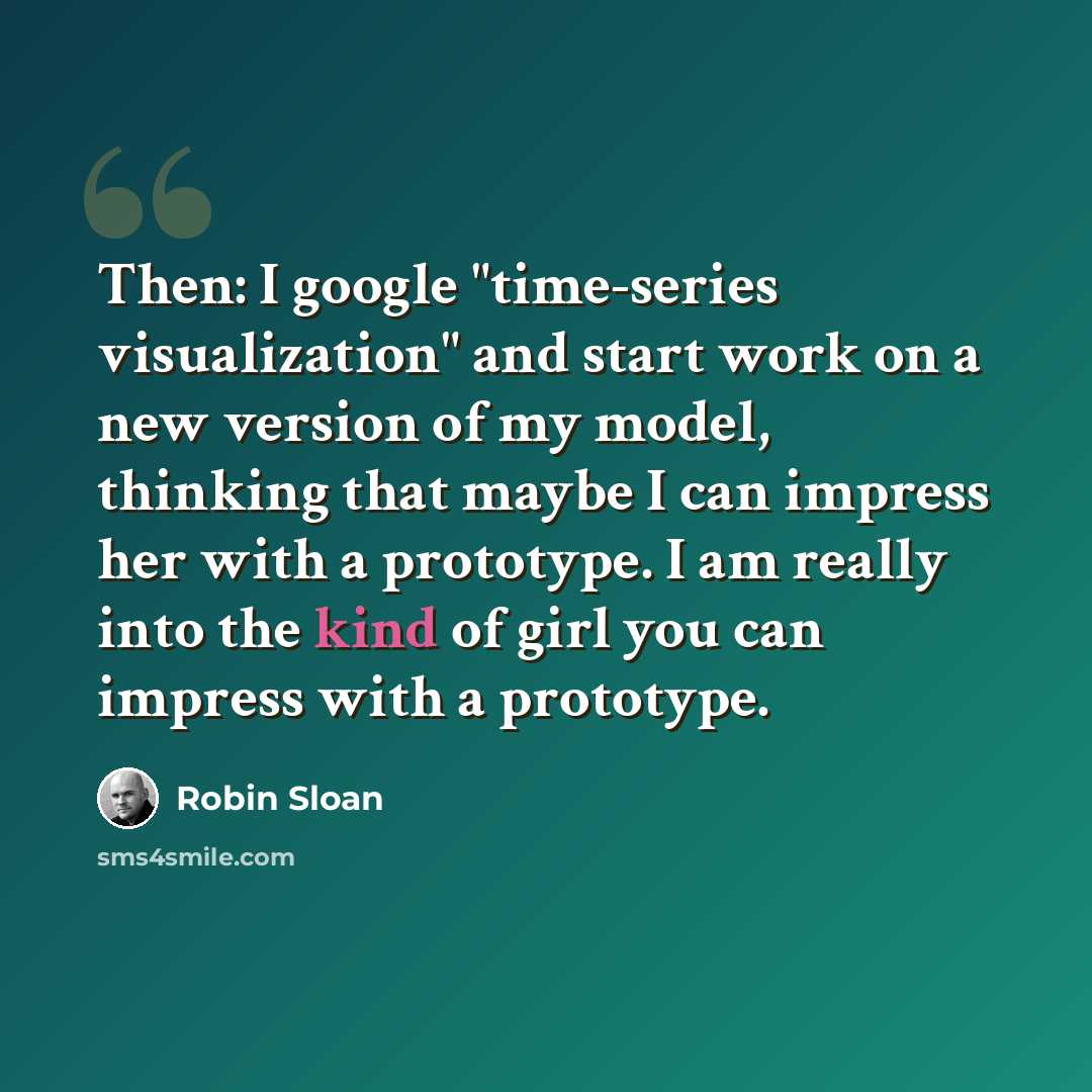 “Then: I google "time-series visualization" and start work on a new version of my model, thinking that maybe I can impress her with a prototype. I am really into the kind of girl you can impress with a prototype.” quote by Robin Sloan