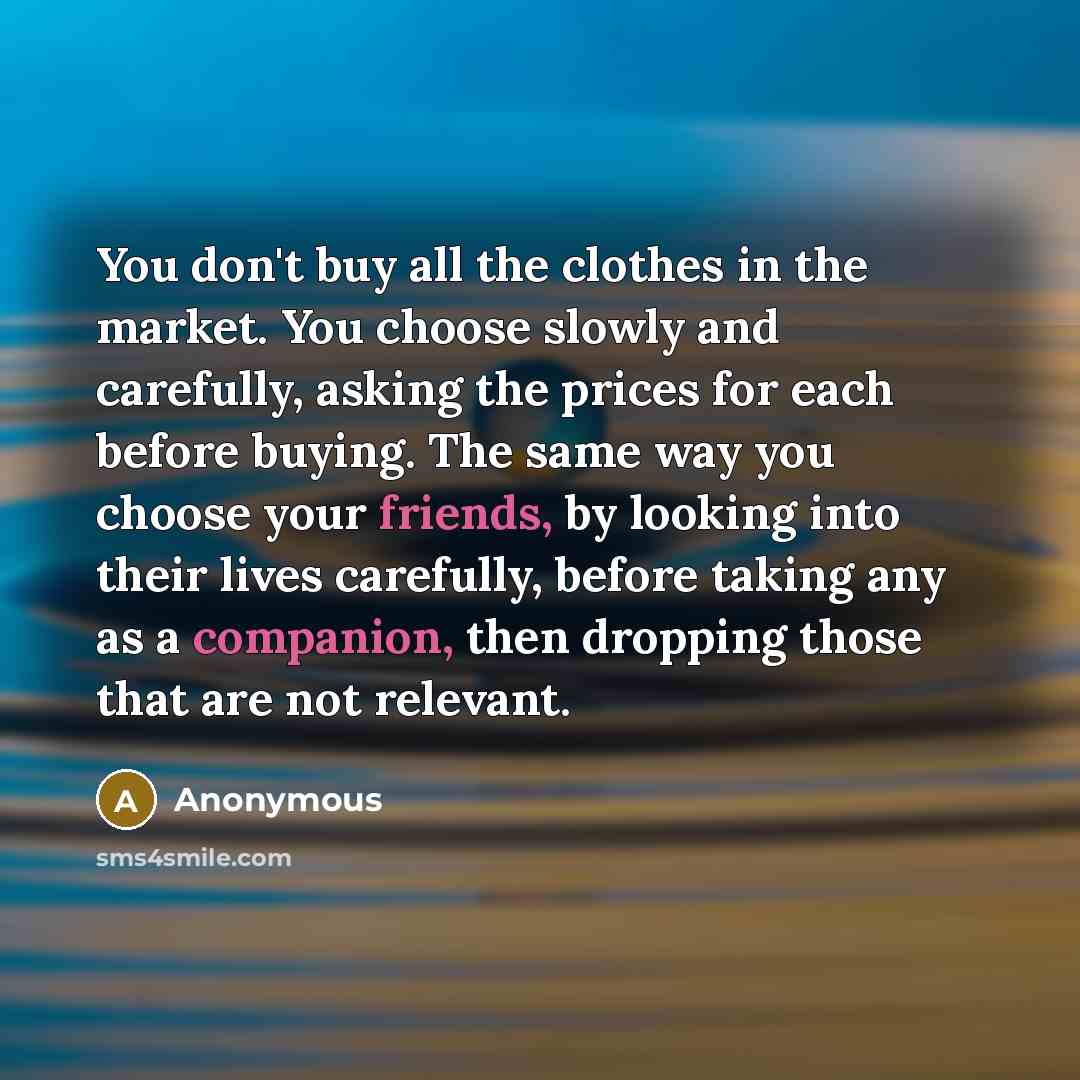 “You don't buy all the clothes in the market. You choose slowly and carefully, asking the prices for each before buying. The same way you choose your friends, by looking into their lives carefully, before taking any as a companion, then dropping those that are not relevant.” quote by Anonymous