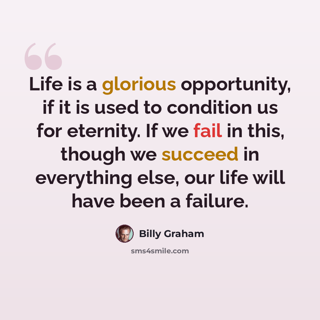 “Life is a glorious opportunity, if it is used to condition us for eternity. If we fail in this, though we succeed in everything else, our life will have been a failure.” quote by Billy Graham