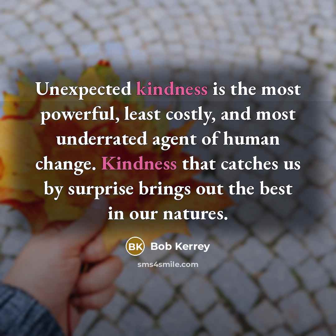 “Unexpected kindness is the most powerful, least costly, and most underrated agent of human change. Kindness that catches us by surprise brings out the best in our natures.” quote by Bob Kerrey