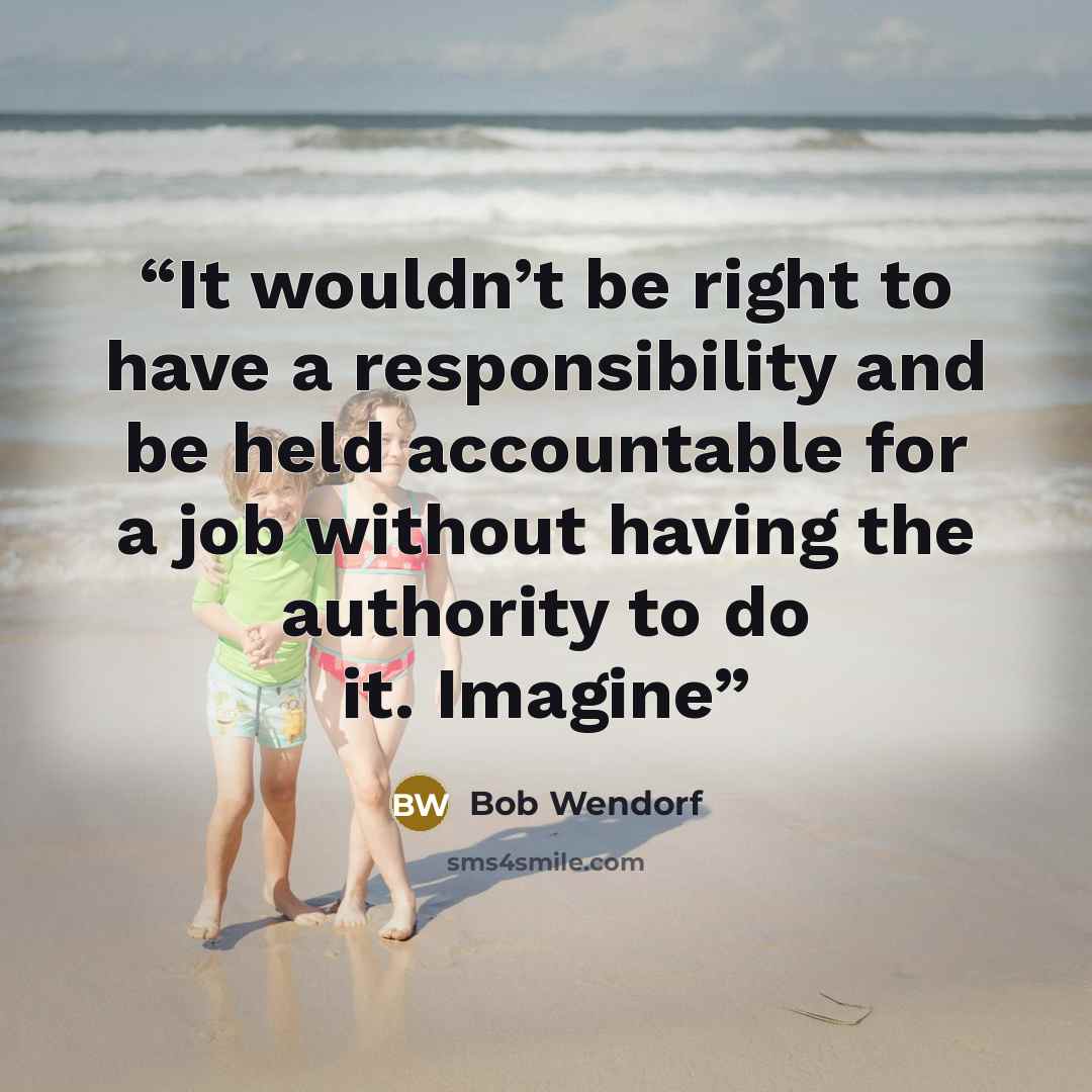 “It wouldn’t be right to have a responsibility and be held accountable for a job without having the authority to do it. Imagine” quote by Bob Wendorf