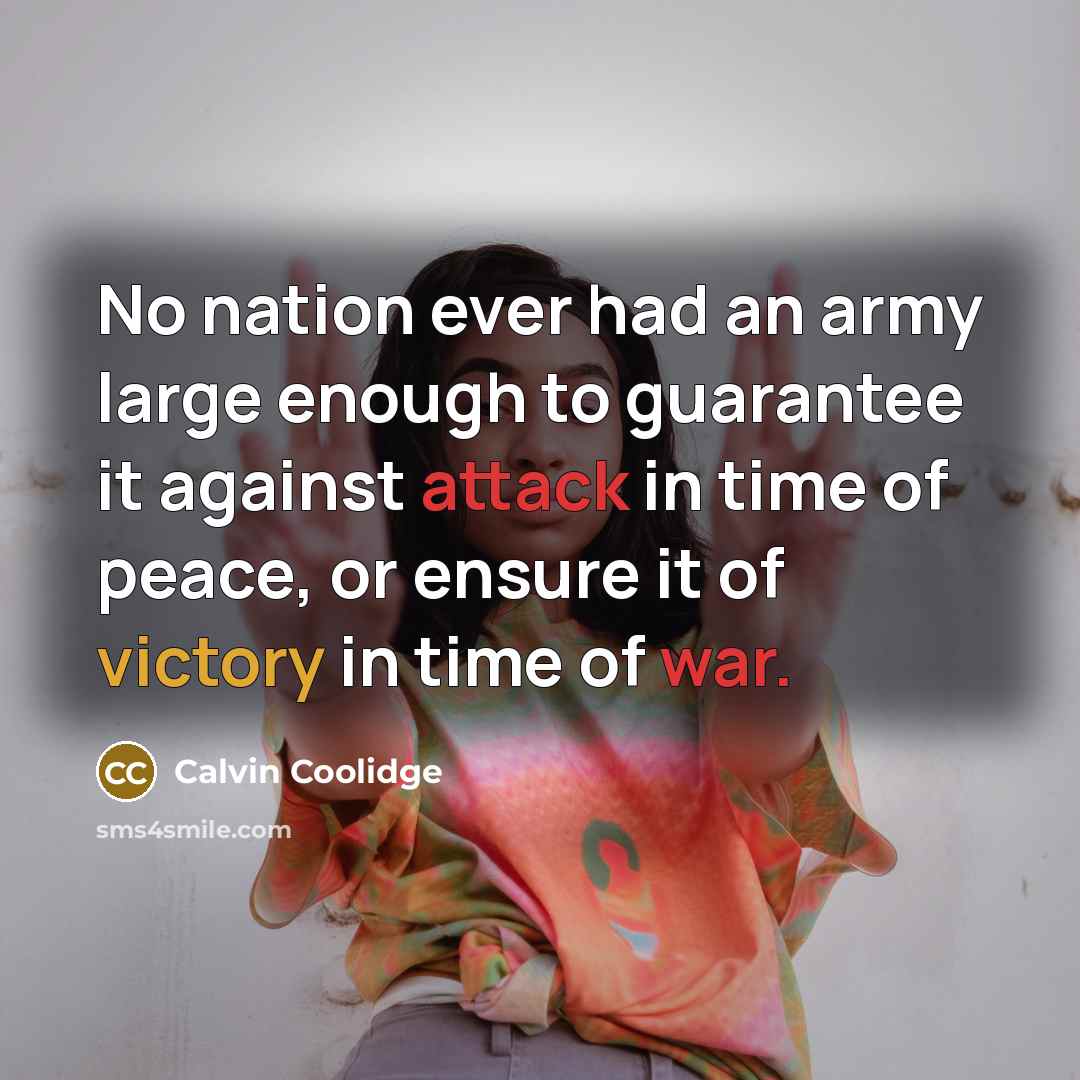 “No nation ever had an army large enough to guarantee it against attack in time of peace, or ensure it of victory in time of war.” quote by Calvin Coolidge