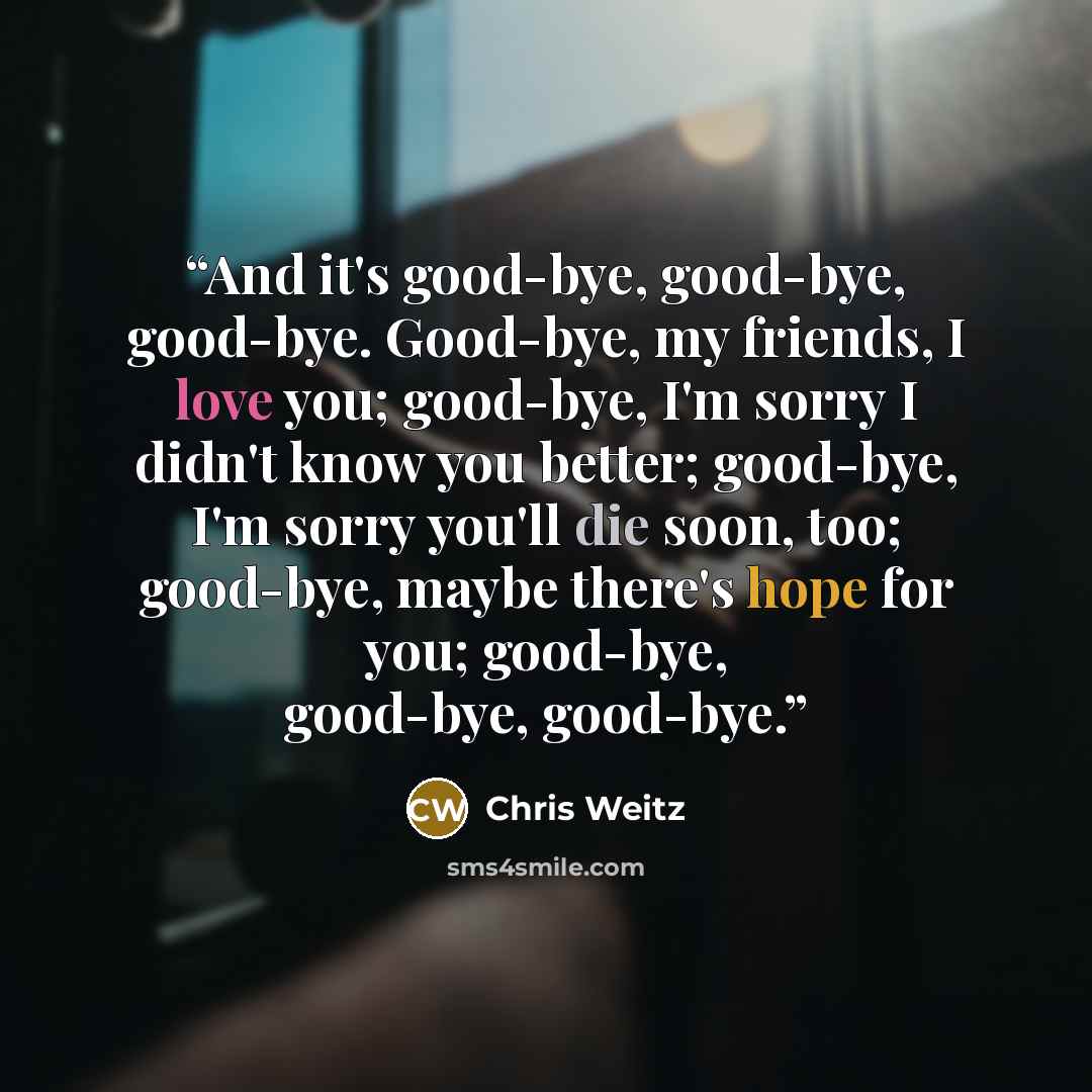 “And it's good-bye, good-bye, good-bye. Good-bye, my friends, I love you; good-bye, I'm sorry I didn't know you better; good-bye, I'm sorry you'll die soon, too; good-bye, maybe there's hope for you; good-bye, good-bye, good-bye.” quote by Chris Weitz