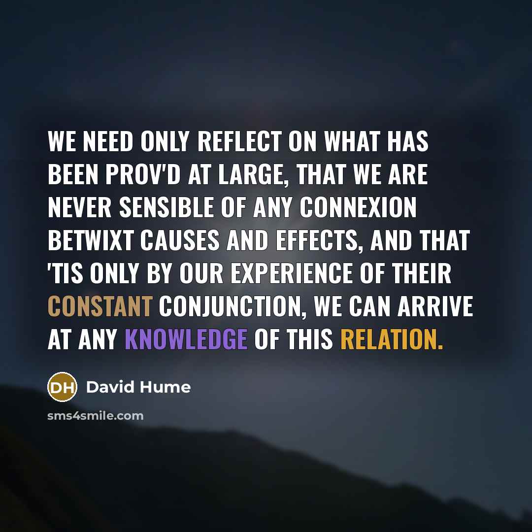“We need only reflect on what has been prov'd at large, that we are never sensible of any connexion betwixt causes and effects, and that 'tis only by our experience of their constant conjunction, we can arrive at any knowledge of this relation.” quote by David Hume