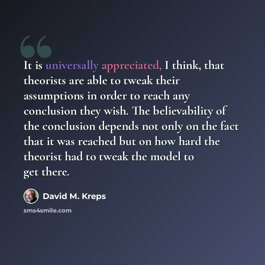 “It is universally appreciated, I think, that theorists are able to tweak their assumptions in order to reach any conclusion they wish. The believability of the conclusion depends not only on the fact that it was reached but on how hard the theorist had to tweak the model to get there.” quote by David M. Kreps