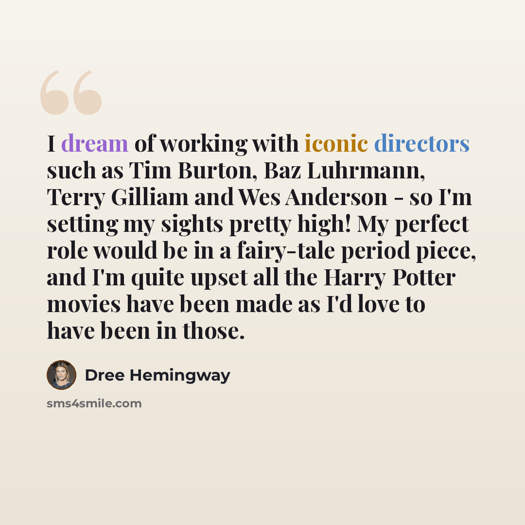 “I dream of working with iconic directors such as Tim Burton, Baz Luhrmann, Terry Gilliam and Wes Anderson - so I'm setting my sights pretty high! My perfect role would be in a fairy-tale period piece, and I'm quite upset all the Harry Potter movies have been made as I'd love to have been in those.” quote by Dree Hemingway