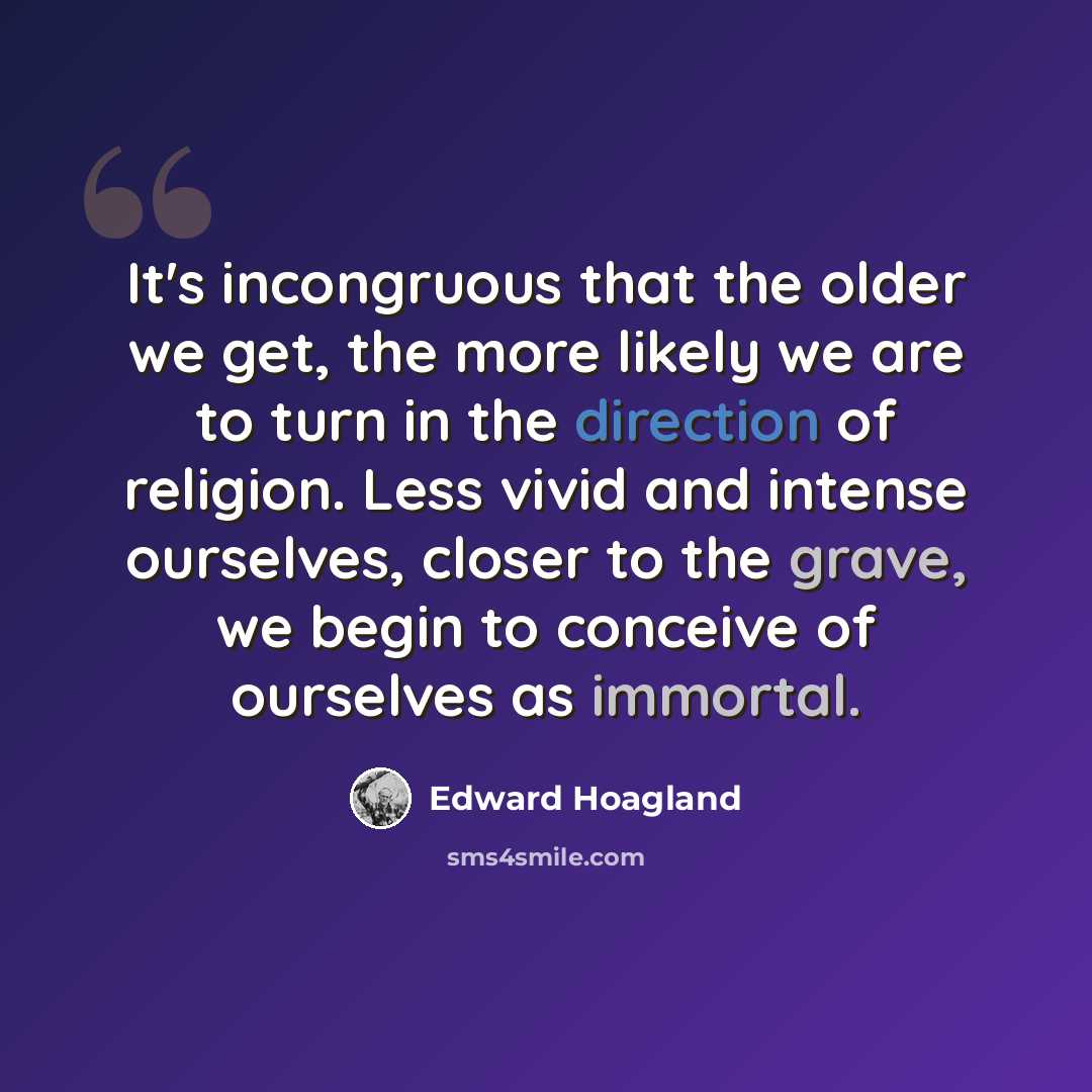“It's incongruous that the older we get, the more likely we are to turn in the direction of religion. Less vivid and intense ourselves, closer to the grave, we begin to conceive of ourselves as immortal.” quote by Edward Hoagland