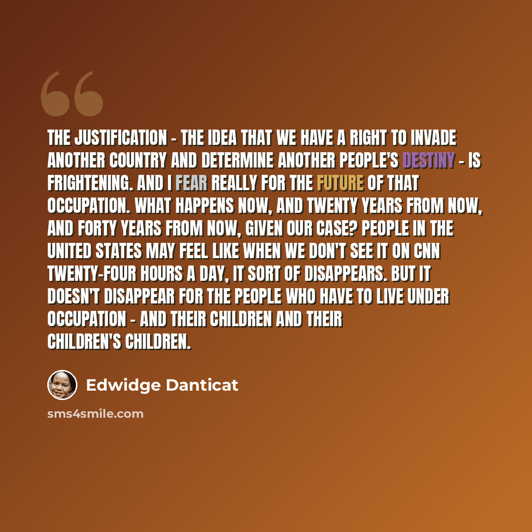 “The justification - the idea that we have a right to invade another country and determine another people's destiny - is frightening. And I fear really for the future of that occupation. What happens now, and twenty years from now, and forty years from now, given our case? People in the United…” quote by Edwidge Danticat