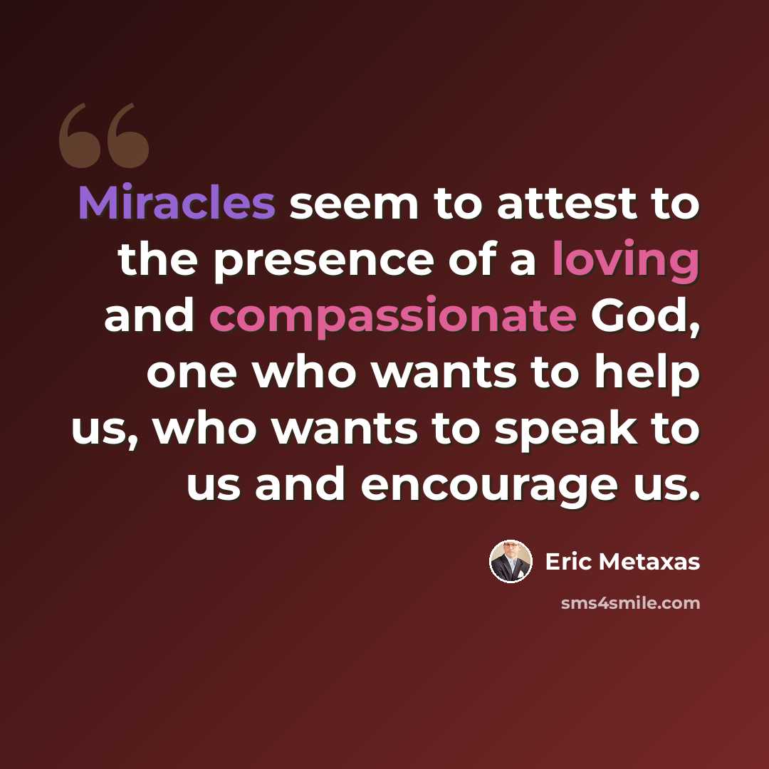 “Miracles seem to attest to the presence of a loving and compassionate God, one who wants to help us, who wants to speak to us and encourage us.” quote by Eric Metaxas
