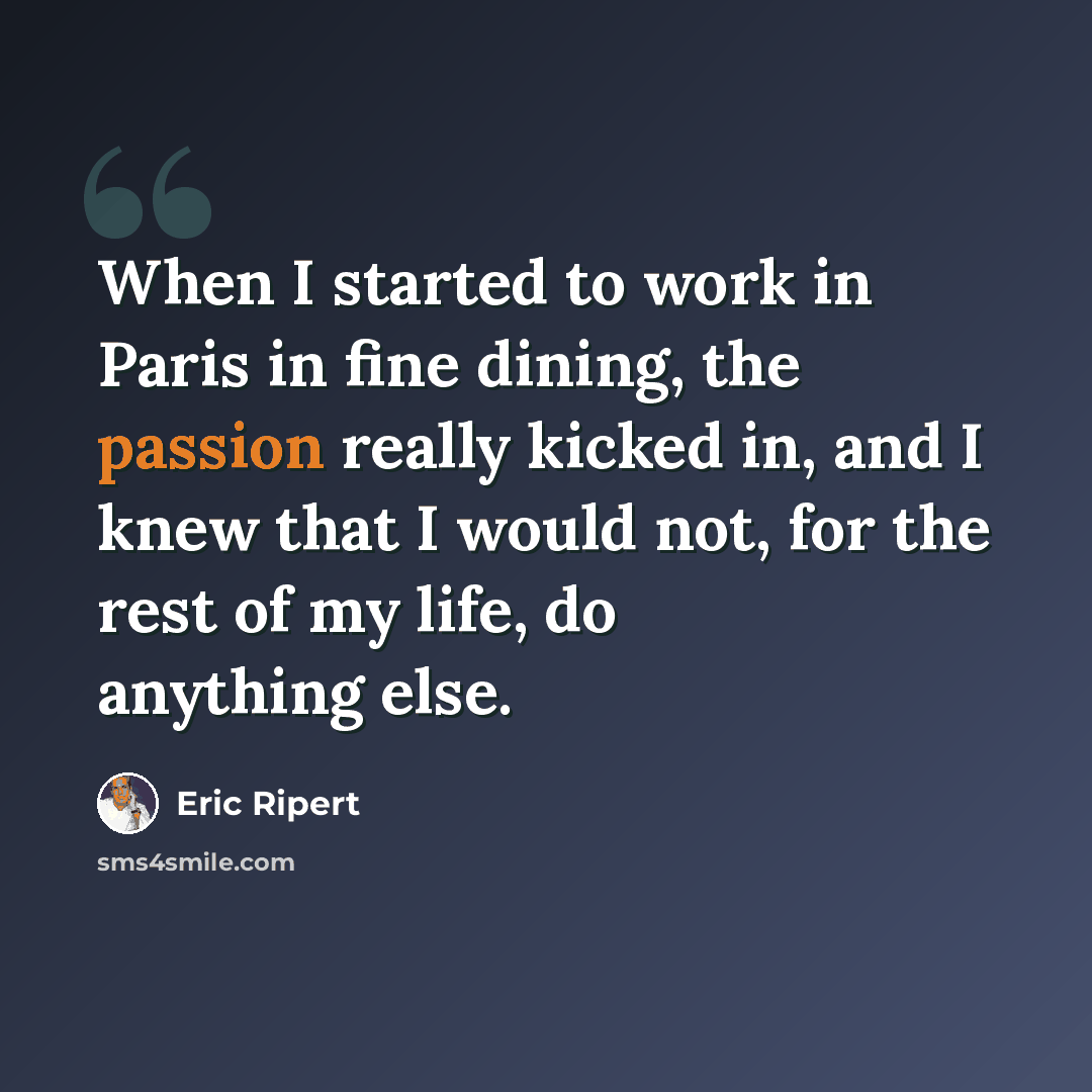 “When I started to work in Paris in fine dining, the passion really kicked in, and I knew that I would not, for the rest of my life, do anything else.” quote by Eric Ripert
