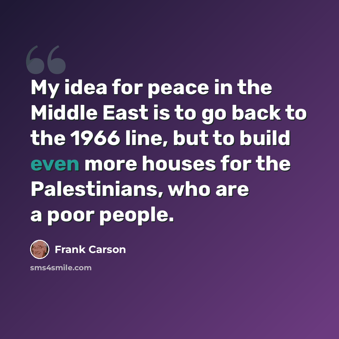“My idea for peace in the Middle East is to go back to the 1966 line, but to build even more houses for the Palestinians, who are a poor people.” quote by Frank Carson